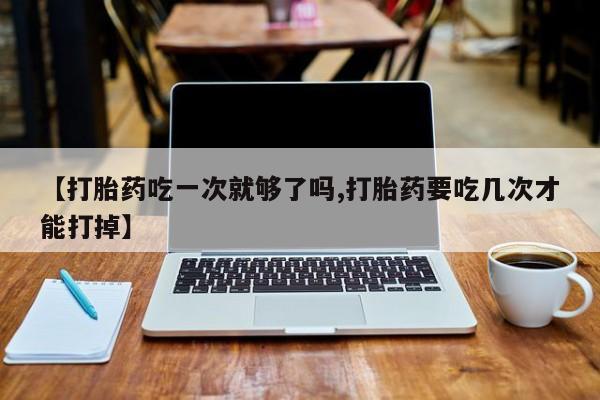 打胎药在线购买微信【打胎药吃一次就够了吗,打胎药要吃几次才能打掉】