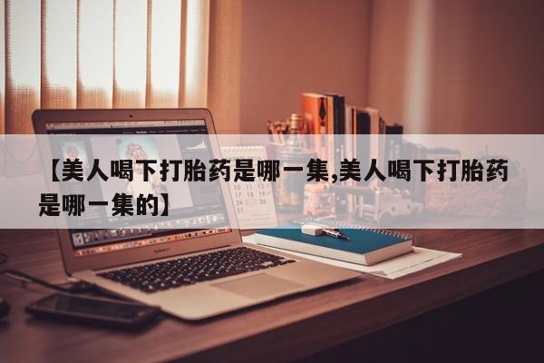 打胎药在线购买微信【美人喝下打胎药是哪一集,美人喝下打胎药是哪一集的】