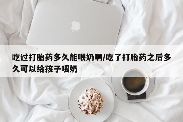 打胎药在线购买微信吃过打胎药多久能喂奶啊/吃了打胎药之后多久可以给孩子喂奶