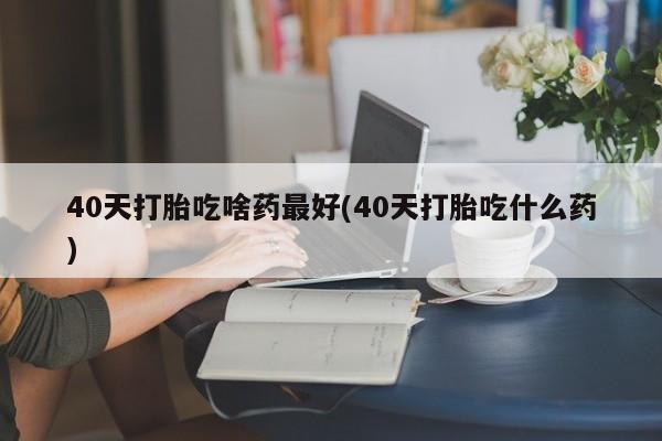 打胎药在线购买微信40天打胎吃啥药最好(40天打胎吃什么药)