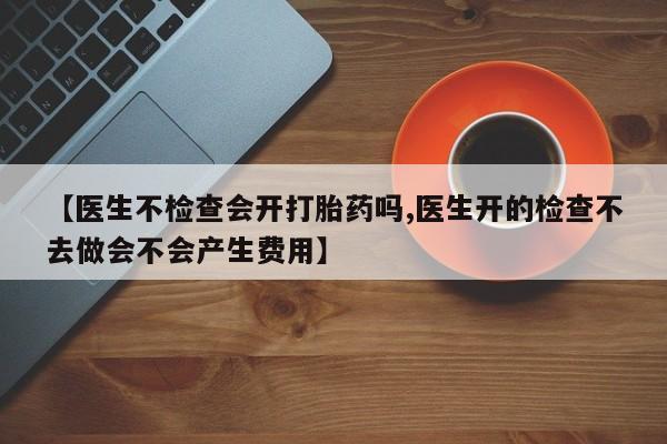 打胎药在线购买微信【医生不检查会开打胎药吗,医生开的检查不去做会不会产生费用】