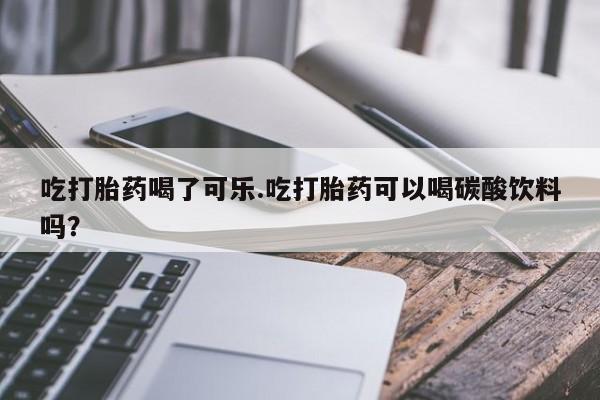 打胎药在线购买微信吃打胎药喝了可乐.吃打胎药可以喝碳酸饮料吗?