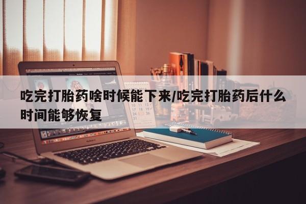 打胎药在线购买微信吃完打胎药啥时候能下来/吃完打胎药后什么时间能够恢复