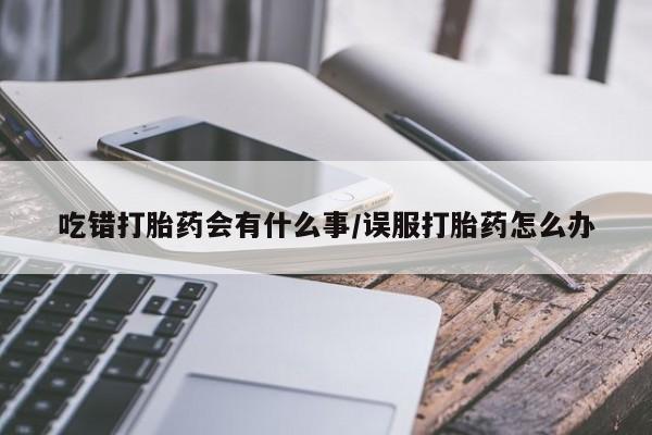 打胎药在线购买微信吃错打胎药会有什么事/误服打胎药怎么办