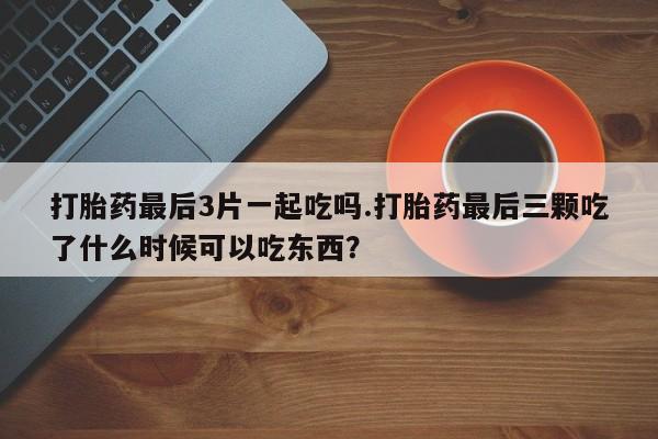 打胎药在线购买微信打胎药最后3片一起吃吗.打胎药最后三颗吃了什么时候可以吃东西?