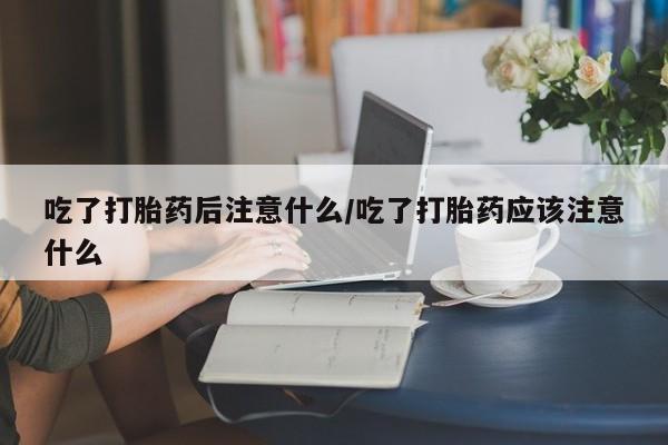 打胎药在线购买微信吃了打胎药后注意什么/吃了打胎药应该注意什么