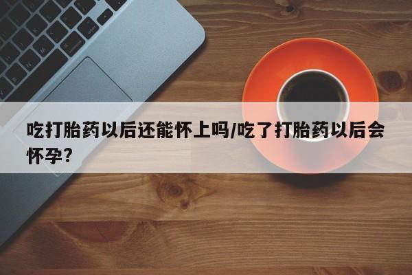 打胎药在线购买微信吃打胎药以后还能怀上吗/吃了打胎药以后会怀孕?