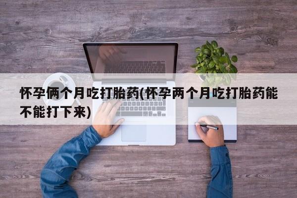打胎药在线购买微信怀孕俩个月吃打胎药(怀孕两个月吃打胎药能不能打下来)