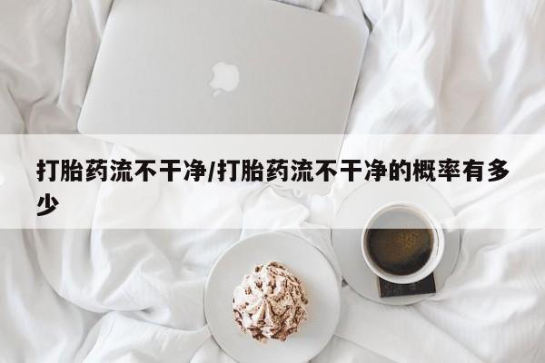 打胎药在线购买微信打胎药流不干净/打胎药流不干净的概率有多少
