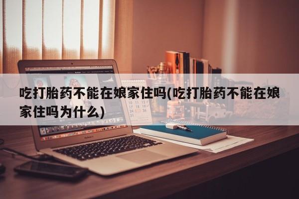 打胎药在线购买微信吃打胎药不能在娘家住吗(吃打胎药不能在娘家住吗为什么)