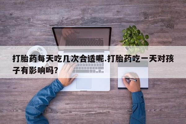 打胎药在线购买微信打胎药每天吃几次合适呢.打胎药吃一天对孩子有影响吗？