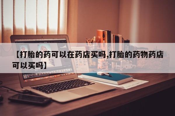 打胎药在线购买微信【打胎的药可以在药店买吗,打胎的药物药店可以买吗】