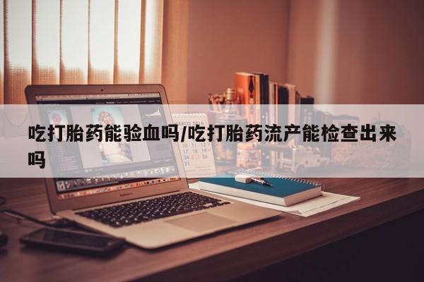 打胎药在线购买微信吃打胎药能验血吗/吃打胎药流产能检查出来吗